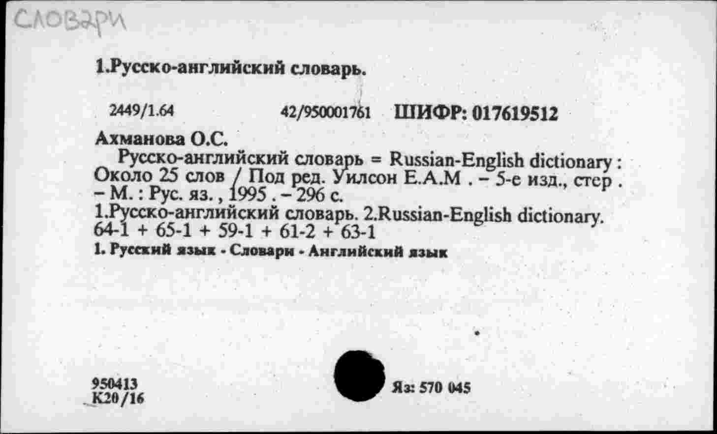 ﻿1.Русско-английский словарь.
2449/1.64	42/950001761 ШИФР: 017619512
Ахманова О.С.
Русско-английский словарь = Russian-English dictionary : Около 25 слов / Под ред. Уилсон Е.А.М . - 5-е изд., стер - М.: Рус. яз., 1995 . - 296 с.	F
l.PyccKO-английский словарь. 2.Russian-English dictionary. 64-1 + 65-1 + 59-1 + 61-2 + 63-1
1. Русский язык ■ Словари - Английский язык
950413
К20/16
Яз: 570 045